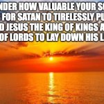 Worth of your soul | PONDER HOW VALUABLE YOUR SOUL MUST BE FOR SATAN TO TIRELESSLY PURSUE IT, 
AND JESUS THE KING OF KINGS AND THE LORD OF LORDS TO LAY DOWN HIS LIFE FOR IT. | image tagged in sunrise | made w/ Imgflip meme maker
