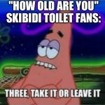 Its true tho | "HOW OLD ARE YOU"
SKIBIDI TOILET FANS: | image tagged in three take it or leave it | made w/ Imgflip meme maker