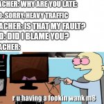 I dare you to say this to your teacher | TEACHER: WHY ARE YOU LATE:; KID: SORRY, HEAVY TRAFFIC; TEACHER: IS THAT MY FAULT? KID: DID I BLAME YOU? TEACHER: | image tagged in are you having a fokin wank m8 | made w/ Imgflip meme maker