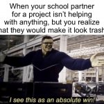 I’m always the one that ends up doing the work, but I’m fine with that because I’m very artistic lol | When your school partner for a project isn’t helping with anything, but you realize that they would make it look trash: | image tagged in i see this as an absolute win | made w/ Imgflip meme maker