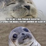 showering feels so good and cleaning up will get rid of that smell that's annoying you | YOU'RE NOT A BAD PERSON IF EXECUTIVE DYSFUNCTION MAKES YOU NOT SHOWER OR CLEAN UP; BUT SERIOUSLY, GO DO THOSE THINGS. NOW. YOU'LL FEEL BETTER AFTERWARDS. | image tagged in memes,adhd,executive dysfunction | made w/ Imgflip meme maker