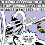 Random Bullshit Go | ME AFTER MAKING A PASSWORD WITH A CAPITAL LETTER, 7 LOWERCASES, 3 NUMBERS AND 4 SYMBOLS THAT THE SITE STILL CONSIDERS "NOT SAFE" | image tagged in random bullshit go | made w/ Imgflip meme maker