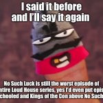 The Loud House | I said it before and I’ll say it again; No Such Luck is still the worst episode of the entire Loud House series, yes I’d even put episodes like Schooled and Kings of the Con above No Such Luck | image tagged in i said it before and i ll say it again | made w/ Imgflip meme maker