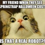 Halloween spreads | MY FRIEND WHEN THEY SEE MY SPRINGTRAP HALLOWEEN COSTUME; "IS THAT A REAL ROBOT?!" | image tagged in memes,scared cat | made w/ Imgflip meme maker