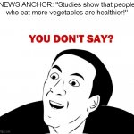 Me fr after seeing the local news say this (⊙ˍ⊙) | NEWS ANCHOR: "Studies show that people who eat more vegetables are healthier!" | image tagged in memes,you don't say,funny,fun,not a true story | made w/ Imgflip meme maker