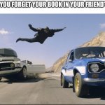 Forgot your book | WHEN YOU FORGET YOUR BOOK IN YOUR FRIEND'S CAR: | image tagged in fast and furious jump,book,friend,car,reading,nerd | made w/ Imgflip meme maker
