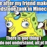 I am not good at Redstone | Me after my friend makes a Redstone tank in Minecraft. There is one thing I do not understand, all of it | image tagged in memes,mocking spongebob,minecraft memes,funny | made w/ Imgflip meme maker