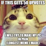 i will make it if 50 up | IF THIS GETS 50 UPVOTES; I WILL TRY TO MAKE MY PC
IN PAIN
(LONGEST MEME I MADE) | image tagged in memes,smiling cat,longest meme waiting for you | made w/ Imgflip meme maker