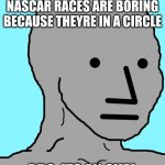 NPC Meme | WHEN PEOPLE SAY NASCAR RACES ARE BORING BECAUSE THEYRE IN A CIRCLE; BRO, ITS AN OVAL | image tagged in memes,npc | made w/ Imgflip meme maker