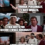 Star Trek IV Whale Museum | THOUGH, PERSONALLY, I HATE WHALES. THEN WHY'D YOU BECOME A WHALE BIOLOGIST? I DON'T KNOW YOU WELL ENOUGH TO GET INTO THAT. | image tagged in star trek iv whale museum | made w/ Imgflip meme maker
