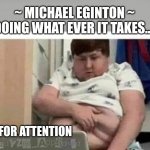 ATTENTION SEEKER | ~ MICHAEL EGINTON ~
DOING WHAT EVER IT TAKES.. . . ..FOR ATTENTION | image tagged in attention,smut,reality can be whatever i want | made w/ Imgflip meme maker