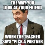 I want you... | THE WAY YOU LOOK AT YOUR FRIEND; WHEN THE TEACHER SAYS "PICK A PARTNER | image tagged in mr bean | made w/ Imgflip meme maker