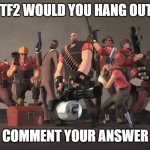 I reuploaded this in the gaming stream but didn't get much attention. Also I was meant to say ''which tf2 mercenary'' | WHICH TF2 WOULD YOU HANG OUT WITH? COMMENT YOUR ANSWER | image tagged in team fortress 2 mercenaries | made w/ Imgflip meme maker