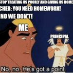 Upvote if you can relate. | ME: STOP TREATING US POORLY AND GIVING US HOMEWORK; TEACHER: YOU NEED HOMEWORK! ME: NO WE DON'T! ME; PRINCIPAL | image tagged in no no he's got a point | made w/ Imgflip meme maker