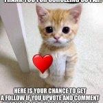 Thank you! | THANK YOU FOR SCROLLING SO FAR! HERE IS YOUR CHANCE TO GET A FOLLOW IF YOU UPVOTE AND COMMENT THAT YOU DID THEN I WILL FOLLOW YOU | image tagged in memes,cute cat | made w/ Imgflip meme maker