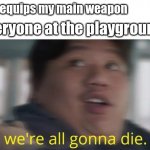 We're All Gonna Die | me: equips my main weapon; everyone at the playground: | image tagged in we're all gonna die | made w/ Imgflip meme maker