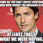 Trudeau | COME ON, YOU CAN'T EXPECT EVERYONE TO KNOW WHO FOUGHT THE RUSSIANS IN WWII. AT LEAST, THAT'S WHAT WE WERE HOPING. | image tagged in trudeau | made w/ Imgflip meme maker
