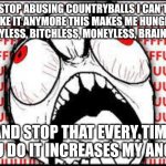 I hate countryballs abuse and... | STOP ABUSING COUNTRYBALLS I CAN'T TAKE IT ANYMORE THIS MAKES ME HUNGRY, ARMYLESS, BITCHLESS, MONEYLESS, BRAINLESS; AND STOP THAT EVERY TIME YOU DO IT INCREASES MY ANGER | image tagged in rage guy,countryballs abuse,countryballs,gacha,emoji cat,cat emoji | made w/ Imgflip meme maker