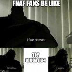 this is what every fnaf fan fears | FNAF FANS BE LIKE; TOY CHICA R34 | image tagged in i fear no man,toy chica,chica,fnaf | made w/ Imgflip meme maker