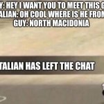 if you know you know | GUY: HEY I WANT YOU TO MEET THIS GUY
ITALIAN: OH COOL WHERE IS HE FROM?
GUY: NORTH MACEDONIA; AN ITALIAN HAS LEFT THE CHAT | image tagged in god left | made w/ Imgflip meme maker
