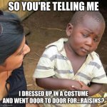 nowadays people be like this fr | SO YOU'RE TELLING ME; I DRESSED UP IN A COSTUME AND WENT DOOR TO DOOR FOR...RAISINS? | image tagged in memes,third world skeptical kid,funny,fun,dank memes,help me | made w/ Imgflip meme maker
