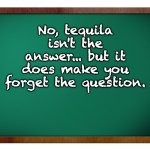 Tequila | No, tequila isn't the answer... but it does make you forget the question. | image tagged in green blank blackboard | made w/ Imgflip meme maker