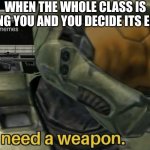 sometimes i get this way ;-; | WHEN THE WHOLE CLASS IS BULLYING YOU AND YOU DECIDE ITS ENOUGH | image tagged in i need a weapon | made w/ Imgflip meme maker