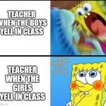 its true it happens | TEACHER WHEN THE BOYS YELL IN CLASS; TEACHER WHEN THE GIRLS YELL IN CLASS | image tagged in spongebob yelling | made w/ Imgflip meme maker