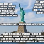 Tabs Tags and Taps! | TABS, TAGS, AND TAPS. AMERICA. THE LAND OF THE BRAVE HEARTED MEN AND WOMEN. PEACE AND THE LORD BE WITH YOU. AND ALSO WITH YOU TOO. AMEN. HEY WENDY WHERE DID WE SCRAMBLE THEM EGGS......PLYMOUTH ROCK SIR! TEACH YOUR CHILDREN WELL BESIDES THEIR ABCS, 123S, AND XYZS. I WAS NEVER GOOD AT SPEAKING THE KING OR QUEEN'S ENGLISH HERE IN THE UNITED STATES OF AMERICA. SLING AN INSULT, NEVAH A BULLET. WHY? YOU'LL LIVE LONGAH. NOW IF YOU EXCUSE ME I'LL GO REGAIN MY COMPOSURE. | image tagged in statue of liberty,tabs,tags,taps,land of the free,home of the brave | made w/ Imgflip meme maker