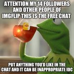 I will follow you if you do you don’t have to upvote | ATTENTION MY 14 FOLLOWERS AND OTHER PEOPLE OF IMGFLIP THIS IS THE FREE CHAT; PUT ANYTHING YOU’D LIKE IN THE CHAT AND IT CAN BE INAPPROPRIATE IDC | image tagged in memes,but that's none of my business,kermit the frog | made w/ Imgflip meme maker