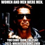 terminator arnold schwarzenegger | I COME FROM 1984. WHERE WOMEN WERE WOMEN AND MEN WERE MEN. YOU COME FROM THE YEAR 2023: WHERE YOU DON'T EVEN KNOW WHAT YOU ARE. WE ARE NOT THE SAME AND IT'S NOT EVEN CLOSE! | image tagged in terminator arnold schwarzenegger | made w/ Imgflip meme maker