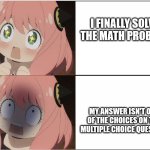 math | I FINALLY SOLVE THE MATH PROBLEM; MY ANSWER ISN'T ONE OF THE CHOICES ON THE MULTIPLE CHOICE QUESTION | image tagged in anya forger,math,multiple choice,answers,math problem,school | made w/ Imgflip meme maker