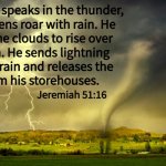 tornado and lightning - jeremiah 51-16 | When he speaks in the thunder,
the heavens roar with rain. He
causes the clouds to rise over
the earth. He sends lightning
with the rain and releases the
wind from his storehouses. Jeremiah 51:16; Angel Soto | image tagged in tornado and lightning,thunderstorm,rain,bible verse,jeremiah 51-16 | made w/ Imgflip meme maker