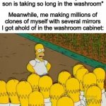 I actually need to chill with these mirror-themed memes lol | Parents: "I wonder why our son is taking so long in the washroom"; Meanwhile, me making millions of clones of myself with several mirrors I got ahold of in the washroom cabinet: | image tagged in homer clones | made w/ Imgflip meme maker