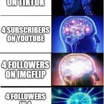 uh oh | 4 FOLLOWERS ON TIKTOK; 4 SUBSCRIBERS ON YOUTUBE; 4 FOLLOWERS ON IMGFLIP; 4 FOLLOWERS IN A DARK ALLEYWAY | image tagged in memes,expanding brain | made w/ Imgflip meme maker