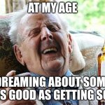 getting some | AT MY AGE; DREAMING ABOUT SOME IS AS GOOD AS GETTING SOME | image tagged in old man drinking and smoking | made w/ Imgflip meme maker