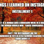 Things I learned on Instagram 1 | THINGS I LEARNED ON INSTAGRAM; INSTALLMENT 1; FACT: IF A HUMAN AND A DINOSAUR WERE IN A RACE TOGETHER, THE HUMAN WOULD WIN.  'CAUSE DINOSAURS ARE DEAD; FACT:  THE RESTAURANT ON THE TITANIC LAUNCHED IN 1911 IS STILL SERVING SEAFOOD TO THIS DAY. 
THINK ABOUT IT | image tagged in road in autumn | made w/ Imgflip meme maker