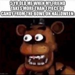 0_0 | 5 YR OLD ME WHEN MY FRIEND
TAKES MORE THAN 1 PIECE OF 
CANDY FROM THE BOWL ON HALLOWEEN: | image tagged in shocked freddy fazbear,halloween,effort,funny | made w/ Imgflip meme maker