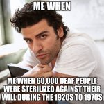 me when | ME WHEN; ME WHEN 60,000 DEAF PEOPLE WERE STERILIZED AGAINST THEIR WILL DURING THE 1920S TO 1970S | image tagged in oscar isaac | made w/ Imgflip meme maker