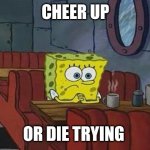 SpongeBob sitting alone | CHEER UP; OR DIE TRYING | image tagged in spongebob sitting alone | made w/ Imgflip meme maker