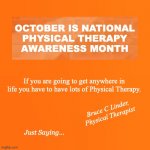 National Physical Therapy Month | OCTOBER IS NATIONAL
PHYSICAL THERAPY
AWARENESS MONTH; If you are going to get anywhere in life you have to have lots of Physical Therapy. Bruce C Linder,
Physical Therapist; Just Saying... | image tagged in october,physical therapy,national pt month,bruce c linder,exercise is medicine | made w/ Imgflip meme maker