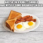 Breakfast In Bed | NASTIA (IN A ROBE): I SHOULD MAKE MYSELF SOME BREAKFAST IN BED… | image tagged in bacon and eggs | made w/ Imgflip meme maker