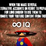 Not even kidding about Reddit's environment within Reddit itself | WHEN YOU MAKE SEVERAL ALTERNATIVE ACCOUNTS ON REDDIT TO PREPARE FOR LONG ENOUGH TO USE THEM TO PROMOTE YOUR YOUTUBE CONTENT FROM THERE | image tagged in infinite iq mario,memes,reddit,youtube,relatable,mario | made w/ Imgflip meme maker