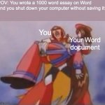 can you relate? | POV: You wrote a 1000 word essay on Word and you shut down your computer without saving it:; You; Your Word document | image tagged in what am i fighting for | made w/ Imgflip meme maker