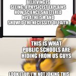 I am 100% serious. | BELIEVING IS SEEING: A PHYSICIST EXPLAINS HOW SCIENCE SHATTERED HIS ATHEISM AND SHOWED THE NECESSITY OF FAITH; THIS IS WHAT PUBLIC SCHOOLS ARE HIDING FROM US GUYS; LOOK IT UP. I'M NOT JOKING THIS BOOK IS YOUR DESTINY. YOUR FUTURE. | image tagged in bowser and bowser jr nsfw | made w/ Imgflip meme maker