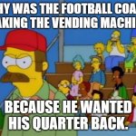 Daily Bad Dad Joke October 5, 2023 | WHY WAS THE FOOTBALL COACH SHAKING THE VENDING MACHINE? BECAUSE HE WANTED HIS QUARTER BACK. | image tagged in flanders football coach | made w/ Imgflip meme maker