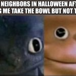 Blank stare dragon | MY NEIGHBORS IN HALLOWEEN AFTER WATCHING ME TAKE THE BOWL BUT NOT THE CANDY | image tagged in blank stare dragon | made w/ Imgflip meme maker