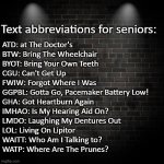 Text abbreviations for seniors | Text abbreviations for seniors:; ATD: at The Doctor's

BTW: Bring The Wheelchair

BYOT: Bring Your Own Teeth

CGU: Can't Get Up

FWIW: Forgot Where I Was

GGPBL: Gotta Go, Pacemaker Battery Low!

GHA: Got Heartburn Again

IMHAO: Is My Hearing Aid On?

LMDO: Laughing My Dentures Out

LOL: Living On Lipitor

WAITT: Who Am I Talking to?

WATP: Where Are The Prunes? | image tagged in seniors,text abbreviations,textspeak,texting | made w/ Imgflip meme maker