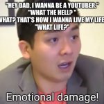 Not coming out from under the covers for a long time! | "HEY DAD, I WANNA BE A YOUTUBER."
"WHAT THE HELL? "
"WHAT? THAT'S HOW I WANNA LIVE MY LIFE! "
"WHAT LIFE?" | image tagged in emotional damage,emotional damage bruh | made w/ Imgflip meme maker