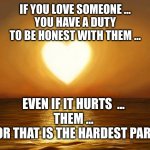 Pure love, love, trust, best | IF YOU LOVE SOMEONE ...
YOU HAVE A DUTY
TO BE HONEST WITH THEM ... EVEN IF IT HURTS  ...
THEM ...
FOR THAT IS THE HARDEST PART | image tagged in love,trust,pure love | made w/ Imgflip meme maker
